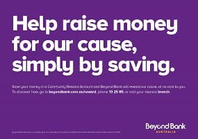 Save your money in a Community Reward Account and Beyond Bank will reward our cause, at no cost to you. To discover how, go to beyondbank.com.au/reward, phone 13 25 85, or visit your nearest branch.